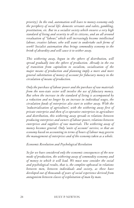B  priovity). In the end, automation will leave 1o money economy only the periphery of social life: domesti servants and valets, gambling. prosttution, ete. But in a soialist saciety which ensures a very high Standard of living and security 1o all ts citizens, and an all around. revaluation of “labou” which will increasingly become intellectual Labou, ereative Labour, who will want 10 undertake such forms of work? Socialist atomation thus brings commodity cconomy to the brink of absurdity and will cuse i 10 wither asay.  This withering auay, begun in the sphere of distribution, will spread gradually into the sphere of production. Alyeady in the era of sransition from capitaliom 1o socialiom, sacialization of the major means of production and planning imply « more and more general subsitution of moncy of account for fiduciary money in the circulation of means of prodiucion.  Only she purchase of Labour power and e purcbase of raw materials from the non-state sector will involve the use of fdciary money.  ‘But when the increase in the standard of living is accompanicd by a reduction and no longer by an increase in individual wages, the circulation finds of enterprises also start o wither away. With the ‘industrialisation of agriculture; with the withering away first of private enterprise and then of co-aperative enterprises in agriculture and distribusion, this withering away spreads 1o rlations between producing enterprises and owners of Labour-poreer, rlations between enterprises and suppliers of raw materials. The withering away of money becomes general. Only ‘wnits of account’ survive, s0 that an cconomy based on accounting in terms of hours of Labowr may govern the management of enterprises and ofthe cconomy raken as a whole  Economic Revolution and Prychological Revolution  S i we have considered only e cconomic consequences of the new mode of production, the withering-away of commodity economy and of moncy 10 which it will lead. We mucst now consider the social and psychological esulss, that s, the complete pheaval in relations between men, besween individuals and saciety, as these have developed out of thousands of years ofscial expericnce derived from antagonism between clases of exploitation of man by man.  HUEY P.NEWTON 
